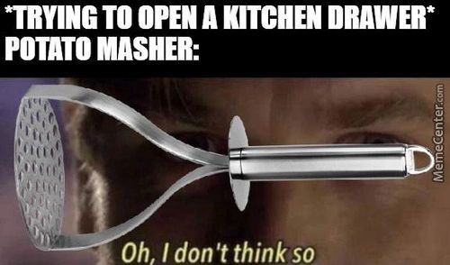 TO OPEN A KITCHEN DRAWER*
POTATO MASHER:
Oh, I Don't Think So
