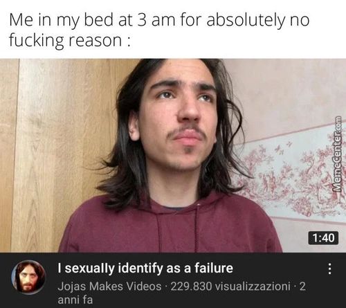 Me In My Bed At 3 Am For Absolutely No
Fucking Reason
1.•40
I Sexually Identify As A Failure
Jojas Makes Videos • 229.830 Visualizzazioni • 2
Anni Fa
