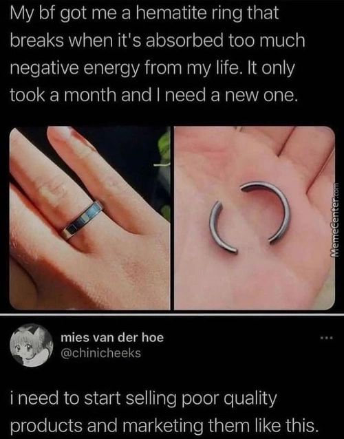 My Bf Got Me A Hematite Ring That
Breaks When It's Absorbed Too Much
Negative Energy From My Life. It Only
Took A Month And I Need A New One.
Mies Van Der Hoe
@chinicheeks
I Need To Start Selling Poor Quality
Products And Marketing Them Like This.
