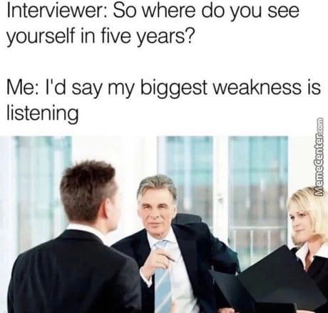 Interviewer: So Where Do You See
Yourself In Five Years?
Me: I'd Say My Biggest Weakness Is
Listening
