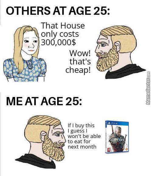 OTHERS AT AGE 25:
That House
Only Costs
Wow!
That's
Cheap!
MEAT AGE 25:
If I Buy This
I Guess I
Won't Be Able
To Eat For
Next Month
