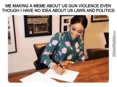 ME MAKING A MEME ABOUT US GUN VIOLENCE EVEN
THOUGH I HAVE NO IDEA ABOUT US LAWS AND POLITICS
