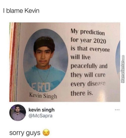 I Blame Kevin
Kevin Singh
Kevin Singh
@McSapra
Sorry Guys
My Prediction
For Year 2020
Is That Everyone
Will Live
And
They Will Cure
Every Disea€?
There Is.
