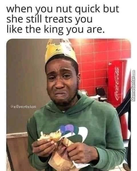 When You Nut Quick But
She Still Treats You
Like The King You Are.
