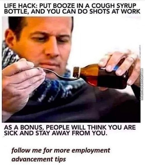LIFE HACK: PUT BOOZE IN A COUGH SYRUP
BOTTLE, AND YOU CAN DO SHOTS AT WORK
AS A BONUS, PEOPLE WILL THINK YOU ARE
SICK AND STAY AWAY FROM YOU.
Follow Me For More Employment
Advancement Tips
