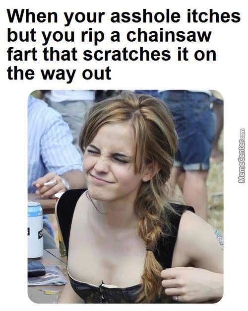 When Your Asshole Itches
But You Rip A Chainsaw
Fart That Scratches It On
The Way Out
