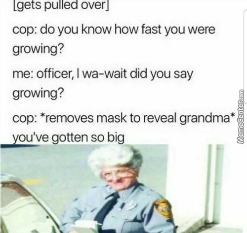 [gets Pulled Over]
Cop: Do You Know How Fast You Were
Growing?
Me: Officer, I Wa-wait Did You Say
Growing?
Cop: *removes Mask To Reveal Grandma*
Gotten So Big
