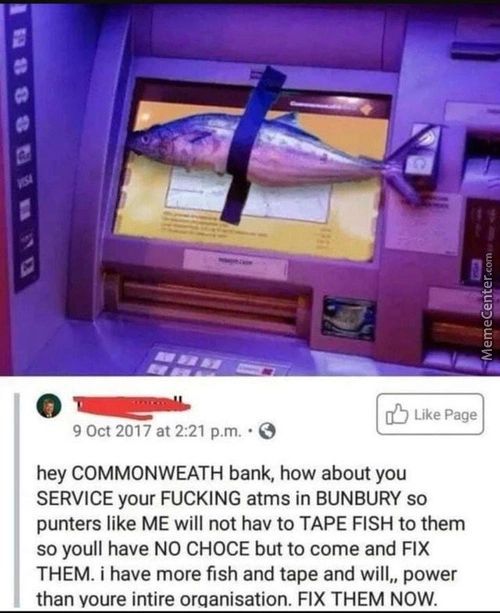 Like Page
9 Oct 2017 At 2:21 P.m. •O
Hey COMMONWEATH Bank, How About You
SERVICE Your FUCKING Atms In BUNBURY So
Punters Like ME Will Not Hav To TAPE FISH To Them
So Youll Have NO CHOCE But To Come And FIX
THEM. I Have More Fish And Tape And Will.. Power
Than Voure Intire Orqanisation. FIX THEM NOW.
