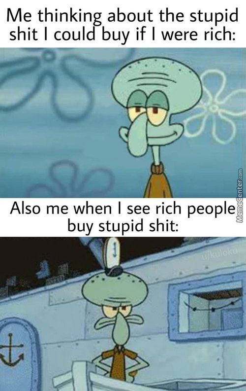 Me Thinking About The Stupid
Shit I Could Buy If I Were Rich:
Also Me When I See Rich People
Buy Stupid Shit:

