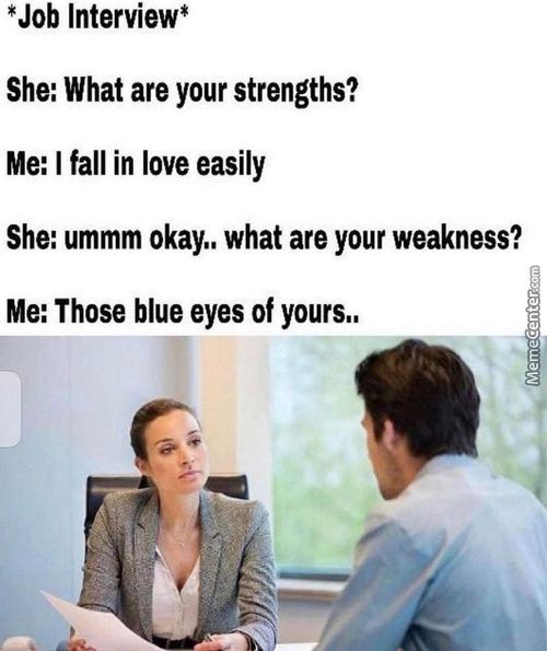 *Job Interview*
She: What Are Your Strengths?
Me: I Fall In Love Easily
She: Ummm Okay.. What Are Your Weakness?
Me: Those Blue Eyes Of Yours..
