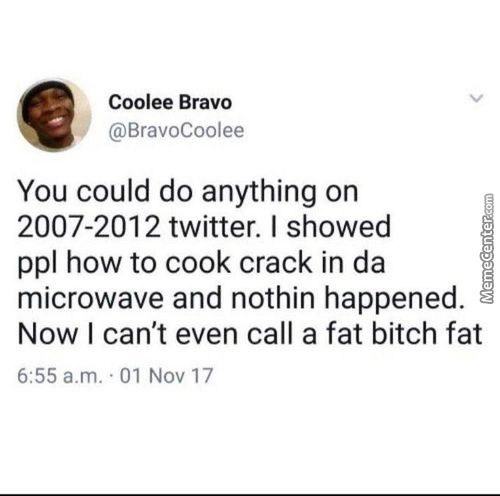 Coolee Bravo
@BravoCoolee
You Could Do Anything On
2007-2012 Twitter. I Showed
Ppl How To Cook Crack In Da
Microwave And Nothin Happened.
Now I Can't Even Call A Fat Bitch Fat
6:55 A.m. .01 Nov 17

