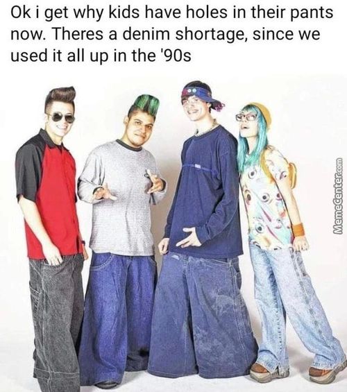 0k I Get Why Kids Have Holes In Their Pants
Now. Theres A Denim Shortage, Since We
Used It All Up In The '90s
