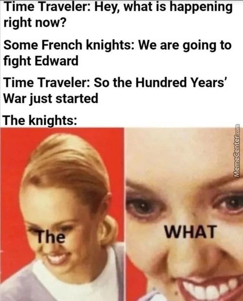Time Trave Er: Hey, W At IS Appening
Right Now?
Some French Knights: We Are Going To
Fight Edward
Time Traveler: So The Hundred Years'
War Just Started
The Knights:
'k
WHAT
