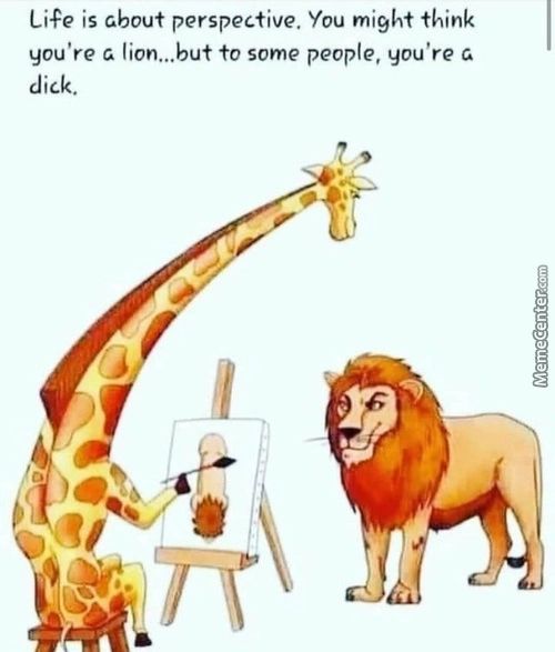 Life Is About Perspective. You Might Think
You're G Lion...but To Some People, You're
Dick.
