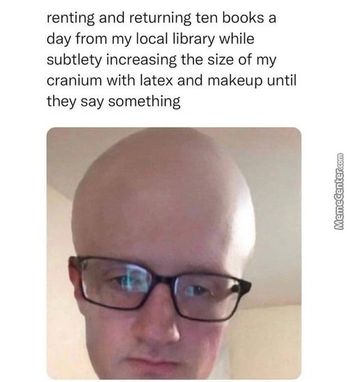 Renting And Returning Ten Books A
Day From My Local Library While
Subtlety Increasing The Size Of My
Cranium With Latex And Makeup Until
They Say Something
Renting And Returning Ten Books A
Day From My Local Library While
Subtlety Increasing The Size Of My
Cranium With Latex And Makeup Until
They Say Something