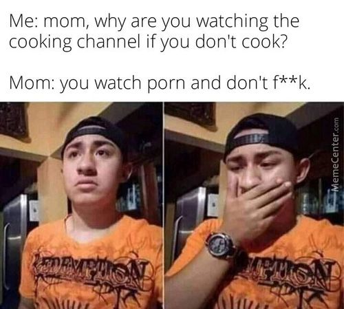 Me: Mom, Why Are You Watching The
Cooking Channel If You Don't Cook?
Mom: You Watch Porn And Don't F* *k.
