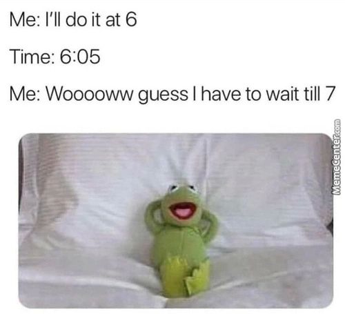 Me: I'll Do It At 6
Time: 6:05
Me: Wooooww Guess I Have To Wait Till 7
