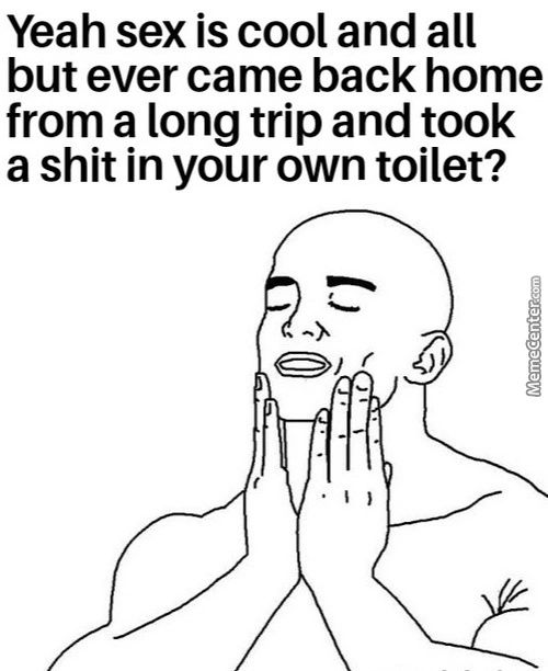 Yeah Sex Is Cool And All
But Ever Came Back Home
From A Long Trip And Took
A Shit In Your Own Toilet?
