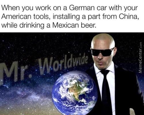 When You Work On A German Car With Your
American Tools, Installing A Part From China,
While Drinking A Mexican Beer.
R Worldwide

