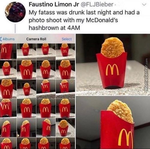 Faustino Limon Jr @FLJBieber
My Fatass Was Drunk Last Night And Had A
Photo Shoot With My McDonald's
Hashbrown At 4AM
Albums
Camera Roll
Select
Faustino Limon Jr @FLJBieber
My Fatass Was Drunk Last Night And Had A
Photo Shoot With My McDonald's
Hashbrown At 4AM
Albums
Camera Roll
Select