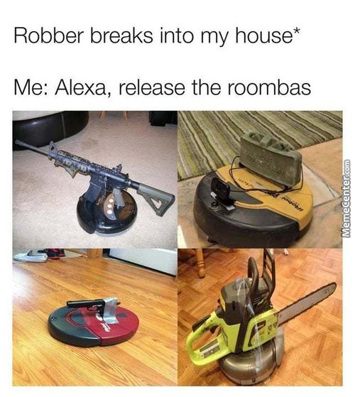 Robber Breaks Into My House*
Me: Alexa, Release The Roombas
