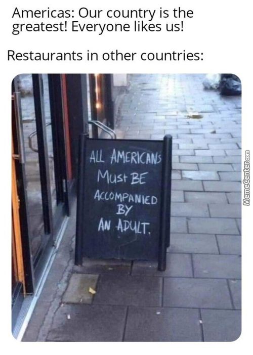 Americas: Our Country Is The
Greatest! Everyone Likes Us!
Restaurants In Other Countries:
ALL
Must
ACCOMPANIED
