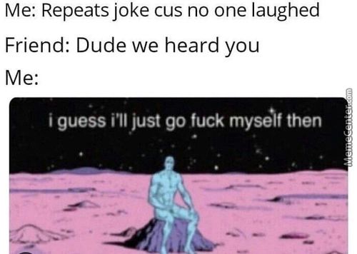 Me: Repeats Joke Cus No One Laughed
Friend: Dude We Heard You
I Guess Ill Just Go Fuck Myself Then
