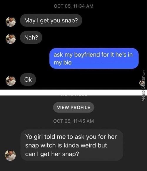 OCT 05, 11:34 AM
9
May I Get You Snap?
Nah?
9
Ask My Boyfriend For It He's In
M Bio
0k
VIEW PROFILE
OCT 05, 11:45 AM
Yo Girl Told Me To Ask You For Her
Snap Witch Is Kinda Weird But
Can I Get Her Snap?
