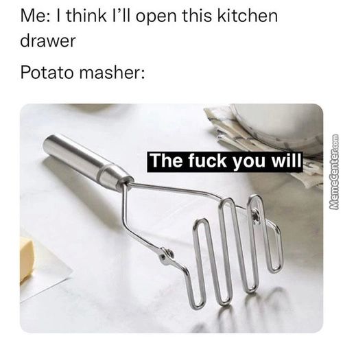 Me: I Think I'll Open This Kitchen
Drawer
Potato Masher:
The Fuck You Will
