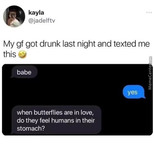 Kayla
@jadelftv
My Gf Got Drunk Last Night And Texted Me
This
Babe
When Butterflies Are In Love,
Do They Feel Humans In Their
Stomach?
