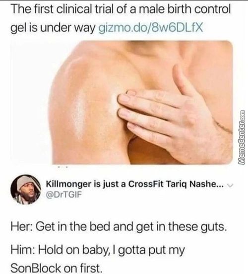 The First Clinical Trial Of A Male Birth Control
Gel Is Under Way Gizmo.do/8w6DLfX
Killmonger Is Just A CrossFit Tariq Nashe...
@DrTGlF
Her: Get In The Bed And Get In These Guts.
Him: Hold On Baby, I Gotta Put My
SonBlock On First.
