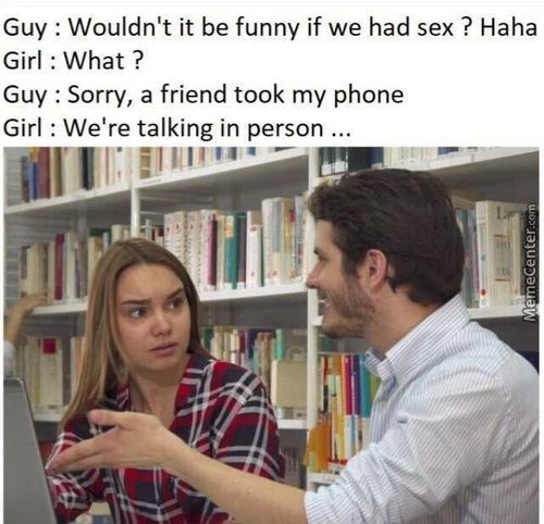 Guy : Wouldn't It Be Funny If We Had Sex ? Haha
Girl : What ?
Guy : Sorry, A Friend Took My Phone
Girl : We're Talking In Person ...
