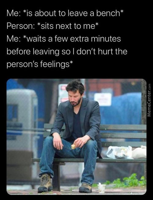 Me: *is About To Leave A Bench*
Person: *sits Next To Me*
Me: *waits A Few Extra Minutes
Before Leaving So I Don't Hurt The
Person's Feelings*
