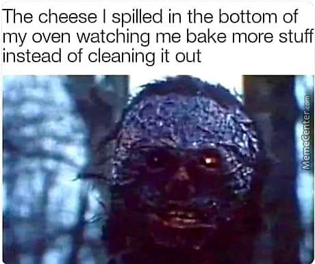 The Cheese I Spilled In The Bottom Of
My Oven Watching Me Bake More Stuff
Instead Of Cleaning It Out
