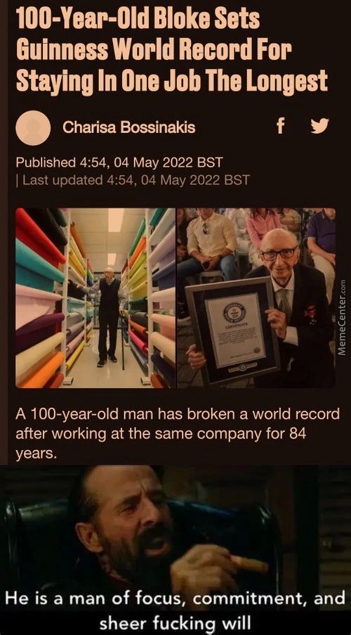 IOO-Year-Old Bloke Sets
Guinness World Record For
Staying In One Job The Longest
Charisa Bossinakis
Published 4:54, 04 May 2022 BST
I Last Updated 4:54, 04 May 2022 BST
A 100-year-old Man Has Broken A World Record
After Working At The Same Company For 84
Years.
He Is A Man Of Focus, Commitment, And
Sheer Fucking Will
