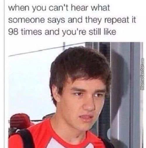When You Can't Hear What
Someone Says And They Repeat It
98 Times And You're Still Like
