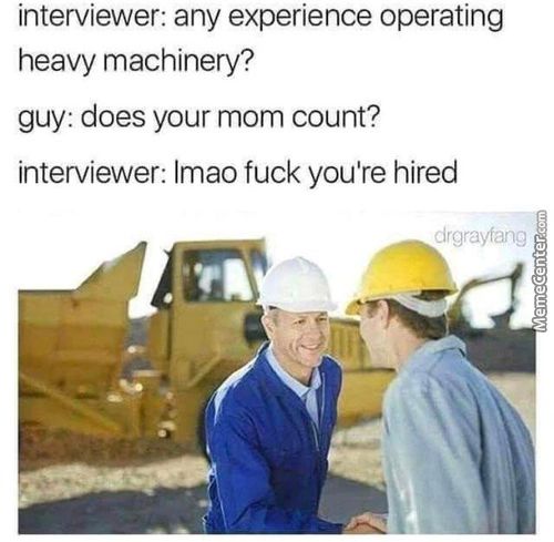 Interviewer: Any Experience Operating
Heavy Machinery?
Guy: Does Your Mom Count?
Interviewer: Lmao Fuck You're Hired
