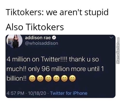 Tiktokers: We Aren't Stupid
Also Tiktokers
Addison Rae O
@whoisaddison
4 Million On Twitter!!!! Thank U So
Much!! Only 96 Million More Until 1
Billion!!
4:57 PM • 10/18/20 • Twitter For IPhone

