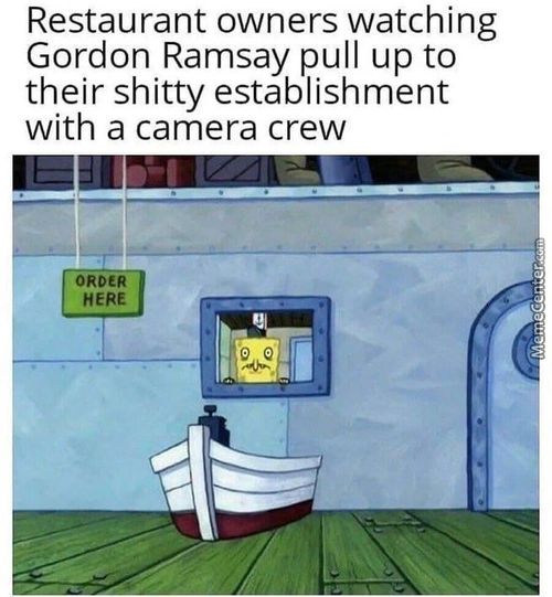 Restaurant Owners Watching
Gordon Ramsay Pull Up To
Their Shitty Establishment
With A Camera Crew
ORDER
HERE
