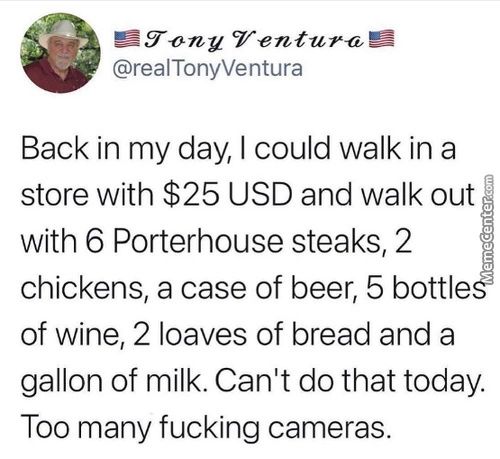 CT-entu-„€l
@realTonyVentura
Back In My Day, I Could Walk In A
Store With $25 USD And Walk Out
With 6 Porterhouse Steaks, 2
Chickens, A Case Of Beer, 5 Bottle
Of Wine, 2 Loaves Of Bread And A
Gallon Of Milk. Can't Do That Today
Too Many Fucking Cameras.
