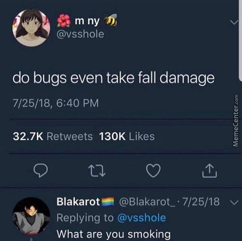 M Ny
@vsshole
Do Bugs Even Take Fall Damage
7/25/18, 6:40 PM
32.7K
130K Likes
Retweets
Blakarot— @Blakarot
Replying To @vsshole
What Are You Smoking
7/25/18 V
