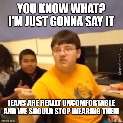 You KNOW WHAT?
I'M JUST GONNA SAY IT
JEANS ARE REALLY UNCOMFORTABLE
AND WE SHOULD STOP WEARING THEM
Imgfipcom
