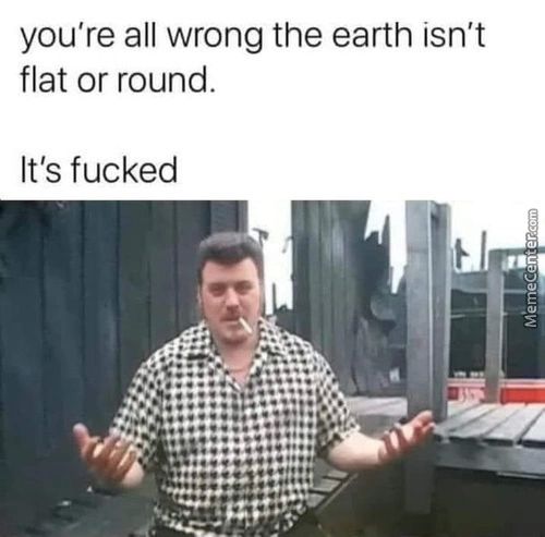 You're All Wrong The Earth Isn't
Flat Or Round.
It's Fucked
