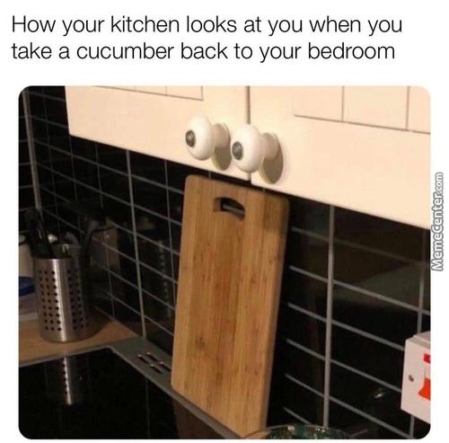 How Your Kitchen Looks At You When You
Take A Cucumber Back To Your Bedroom
