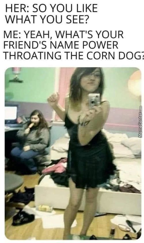 HER: SO YOU LIKE
WHAT YOU SEE?
ME: YEAH, WHAT'S YOUR
FRIEND'S NAME POWER
THROATING THE CORN DOG
