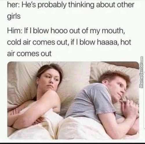 Her: He's Probably Thinking About Other
Girls
Him: If I Blow Hooo Out Of My Mouth,
Cold Air Comes Out, If I Blow Haaaa, Hot
Air Comes Out
