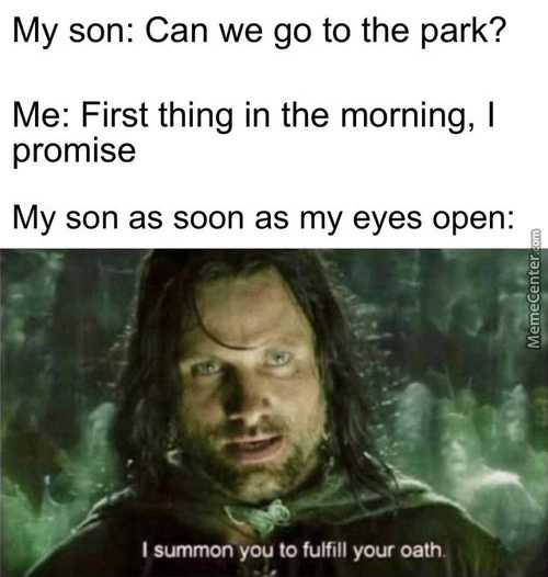 My Son: Can We Go To The Park?
Me: First Thing In The Morning, I
Promise
My Son As Soon As My Eyes Open:
I Summon-you To Fulfill Your Oath
 My Son: Can We Go To The Park?
Me: First Thing In The Morning, I
Promise
My Son As Soon As My Eyes Open:
I Summon-you To Fulfill Your Oath