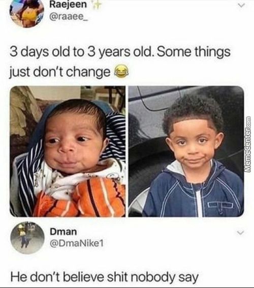 Raejeen
@raaee 
3 Days Old To 3 Years Old. Some Things
Just Don't Change
Dman
@DmaNikeI
He Don't Believe Shit Nobody Say
