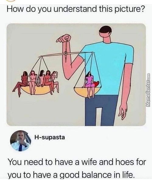 How Do You Understand This Picture?
H-supasta
You Need To Have A Wife And Hoes For
You To Have A Good Balance In Life.
How Do You Understand This Picture?
H-supasta
You Need To Have A Wife And Hoes For
You To Have A Good Balance In Life.