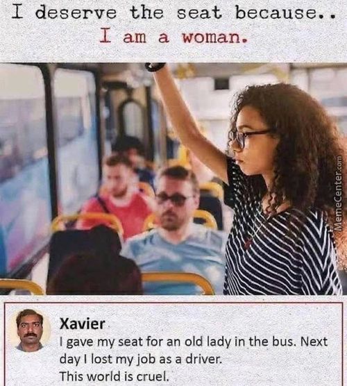 I Deserve The Seat Because. •
I Am A Woman.
Xavier
I Gave My Seat For An Old Lady In The Bus. Next
Day I Lost My Job As A Driver.
This World Is Cruel.
 I Deserve The Seat Because. •
I Am A Woman.
Xavier
I Gave My Seat For An Old Lady In The Bus. Next
Day I Lost My Job As A Driver.
This World Is Cruel.